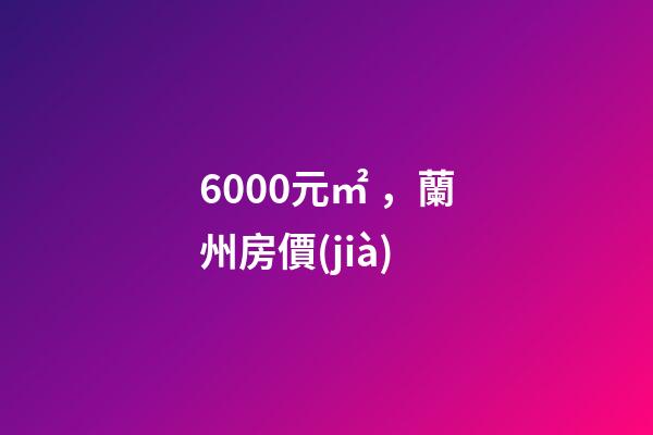 6000元/㎡，蘭州房價(jià)